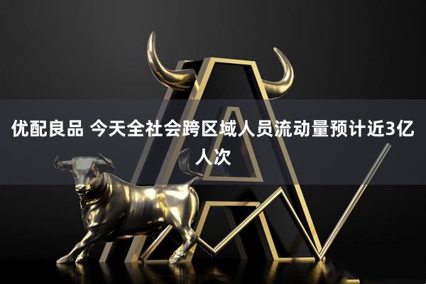 优配良品 今天全社会跨区域人员流动量预计近3亿人次