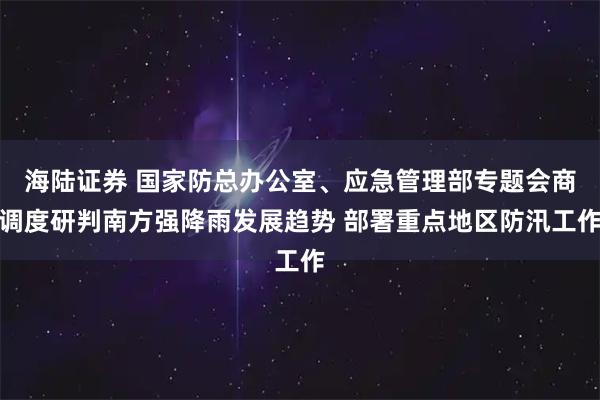 海陆证券 国家防总办公室、应急管理部专题会商调度研判南方强降雨发展趋势 部署重点地区防汛工作