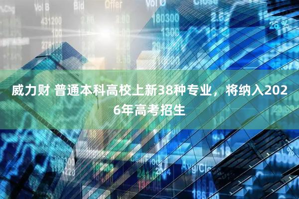 威力财 普通本科高校上新38种专业，将纳入2026年高考招生