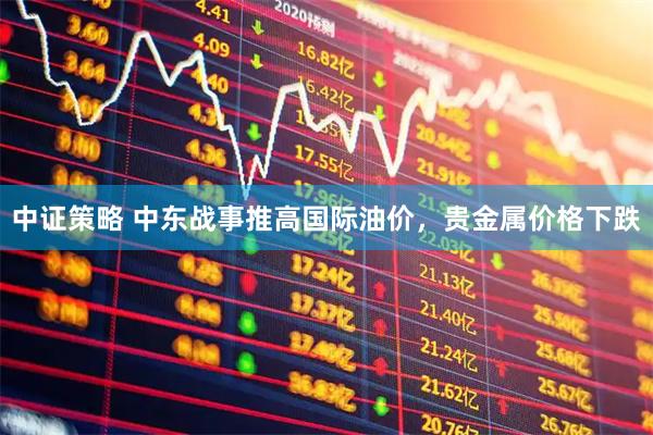 中证策略 中东战事推高国际油价，贵金属价格下跌